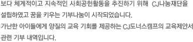 보다 체계적이고 지속적인 사회공헌활동을 추진하기 위해 CJ나눔재단을 설립하였고 꿈을 키우는 기부나눔이 시작되었습니다. 가난한 아이들에게 양질의 교육 기회를 제공하는 도너스캠프의 교육제안서 관련 기부 내역입니다.
