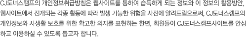 CJ도너스캠프의 개인정보처리방침은 웹사이트를 통하여 습득하게 되는 정보와 이 정보의 활용방안, 웹사이트에서 전개되는 각종 활동에 따라 발생 가능한 위험을 사전에 알려드림으로써, CJ도너스캠프의 개인정보와 사생활 보호를 위한 확고한 의지를 표현하는 한편, 회원들이 CJ도너스캠프사이트를 안심하고 이용하실 수 있도록 돕고자 합니다.