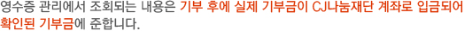 영수증 관리에서 조회되는 내용은 기부 후에 실제 기부금이 CJ나눔재단 계좌로 입금되어 확인된 기부금에 준합니다.