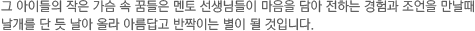 그 아이들의 작은 가슴 속 꿈들은 멘토 선생님들이 마음을 담아 전하는 경험과 조언을 만날때 날개를 단 듯 날아 올라 아름답고 반짝이는 별이 될 것입니다.