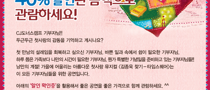 CJ도너스캠프 기부자님!! 두근두근 첫사랑의 감동을 기억하고 계시나요? 첫만남의 설레임을 회복하고 싶으신 기부자님, 바쁜 일과 속에서 쉼이 필요한 기부자님, 하루 쯤은 가족보다 나만의 시간이 필요한 기부자님, 뭔가 특별한 기념일을 준비하고 있는 기부자님들!! 낭만의 계절! 가을에 어울리는 아름다운 첫사랑 뮤지컬<김종욱 찾기 - 타임스퀘어> 는 이모든 기부자님들을 위한 공연입니다. 아래의 '할인 확인증'을 활용해서 좋은 공연을 좋은 가격으로 함께 관람하세요 ^^