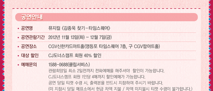 공연명 : 뮤지컬<김종욱 찾기 - 타임스퀘어> , 공연관람기간 2012년 11월 13일(화) ! 12월 7일(금) , 공연장소: CGV신한카드아트홀(영등포 타임스퀘어 7층, 구 CGV팝아트홀) , 대상할인: CJ도너스캠프 회원 40% 할인 , 예매문의 1588-0688(클립서비스)	관람희망일 최소 2일전까지 전화예매를 해주셔야 할인이 가능합니다. CJ도너스캠프 회원 1인당 4매까지 할인예매가 가능합니다.공연 당일 티켓 수령시, 출력본을 반드시 지참하여 주시기 바랍니다.(미 지참시 당일 매표소에서 현금 차액 지불/ 차액 미지불시 티켓 수령이 불가합니다.) 신분증을 꼭 지참하세요