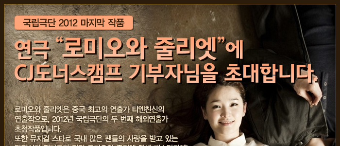 연극 <로미오와 줄리엣>에 CJ도너스캠프 기부자님을 초대합니다. 로미오와 줄리엣은 중국 최고의 연출가 티엔친신의 연출작으로, 2012년 국립극단의 두 번째 해외연출가 초청작품입니다. 또한 뮤지컬 스타로 국내 많은 팬들의 사랑을 받고 있는 강필석과 전미도가 각각 로미오와 줄리엣 역에 캐스팅되어 연극, 뮤지컬 팬들의 많은 관심을 받고 있습니다.
