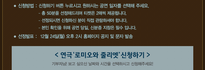 신청기간: 11월 26일 ~ 12월 21일(금), 신청방법: 신청하기 버튼 누르시고 원하시는 공연일자를 선택해 주세요. 총 50분을 선정해드리며 티켓은 2매씩 제공됩니다. 선정되시면 신청하신분이 직접 관람하셔야 합니다. 본인확인을 위해 공연 당일, 신분증 지참은 필수입니다. , 선정발표: 12월 24일(월) 오후 2시 홈페이지 공지 및 문자 발송