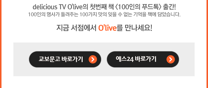 delicious TV O'live의 첫번째 책 <100인의 푸드톡> 출간! 100인의 명사가 들려주는 100가지 맛의 잊을 수 없는 기억을 책에 담았습니다. 지금 서점에서 O'live를 만나세요! 교보문고 바로가기 예스24 바로가기